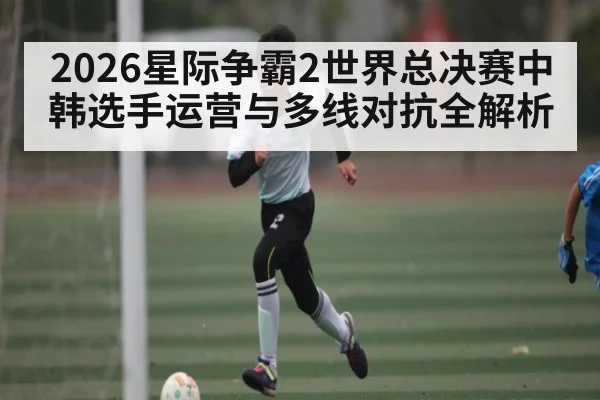 2026星际争霸2世界总决赛中韩选手运营与多线对抗全解析